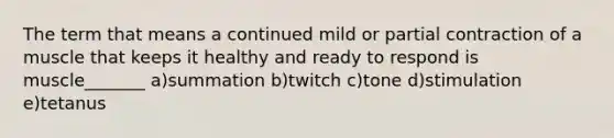 The term that means a continued mild or partial contraction of a muscle that keeps it healthy and ready to respond is muscle_______ a)summation b)twitch c)tone d)stimulation e)tetanus