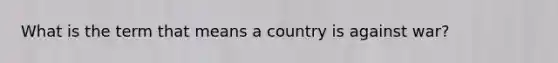 What is the term that means a country is against war?