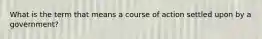 What is the term that means a course of action settled upon by a government?