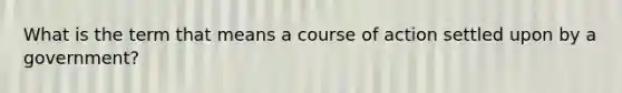 What is the term that means a course of action settled upon by a government?