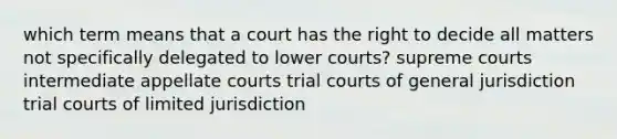 which term means that a court has the right to decide all matters not specifically delegated to lower courts? supreme courts intermediate appellate courts trial courts of general jurisdiction trial courts of limited jurisdiction