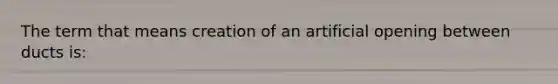 The term that means creation of an artificial opening between ducts is: