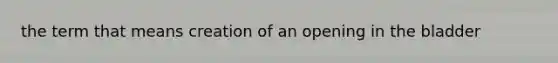 the term that means creation of an opening in the bladder