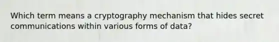 Which term means a cryptography mechanism that hides secret communications within various forms of data?