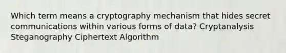 Which term means a cryptography mechanism that hides secret communications within various forms of data? Cryptanalysis Steganography Ciphertext Algorithm