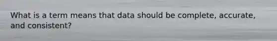 What is a term means that data should be complete, accurate, and consistent?