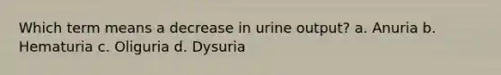 Which term means a decrease in urine output? a. Anuria b. Hematuria c. Oliguria d. Dysuria