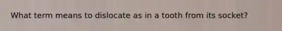 What term means to dislocate as in a tooth from its socket?