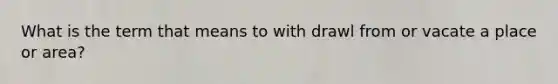What is the term that means to with drawl from or vacate a place or area?