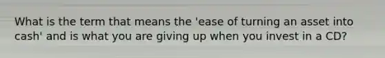 What is the term that means the 'ease of turning an asset into cash' and is what you are giving up when you invest in a CD?