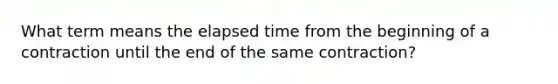 What term means the elapsed time from the beginning of a contraction until the end of the same contraction?