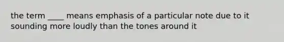 the term ____ means emphasis of a particular note due to it sounding more loudly than the tones around it