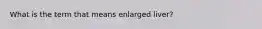 What is the term that means enlarged liver?