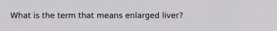 What is the term that means enlarged liver?