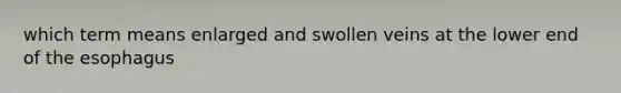 which term means enlarged and swollen veins at the lower end of the esophagus