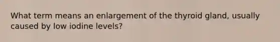 What term means an enlargement of the thyroid gland, usually caused by low iodine levels?