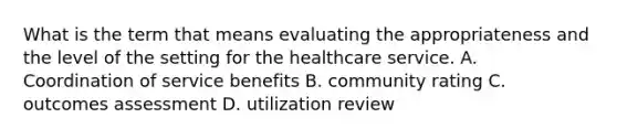 What is the term that means evaluating the appropriateness and the level of the setting for the healthcare service. A. Coordination of service benefits B. community rating C. outcomes assessment D. utilization review