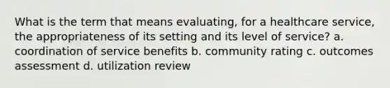 What is the term that means evaluating, for a healthcare service, the appropriateness of its setting and its level of service? a. coordination of service benefits b. community rating c. outcomes assessment d. utilization review