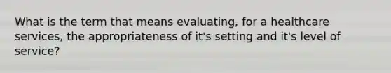 What is the term that means evaluating, for a healthcare services, the appropriateness of it's setting and it's level of service?