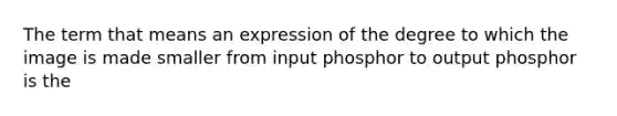 The term that means an expression of the degree to which the image is made smaller from input phosphor to output phosphor is the