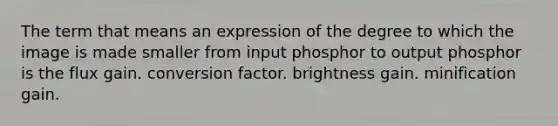 The term that means an expression of the degree to which the image is made smaller from input phosphor to output phosphor is the flux gain. conversion factor. brightness gain. minification gain.