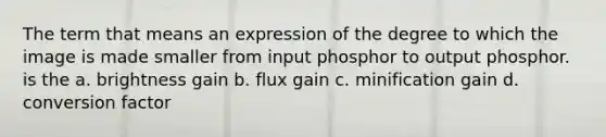 The term that means an expression of the degree to which the image is made smaller from input phosphor to output phosphor. is the a. brightness gain b. flux gain c. minification gain d. conversion factor