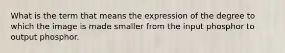 What is the term that means the expression of the degree to which the image is made smaller from the input phosphor to output phosphor.