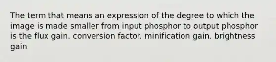 The term that means an expression of the degree to which the image is made smaller from input phosphor to output phosphor is the flux gain. conversion factor. minification gain. brightness gain