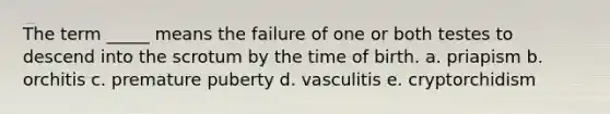 The term _____ means the failure of one or both testes to descend into the scrotum by the time of birth. a. priapism b. orchitis c. premature puberty d. vasculitis e. cryptorchidism