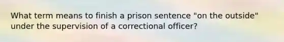 What term means to finish a prison sentence "on the outside" under the supervision of a correctional officer?