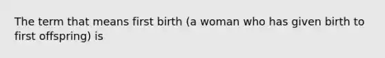 The term that means first birth (a woman who has given birth to first offspring) is