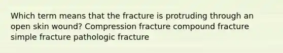 Which term means that the fracture is protruding through an open skin wound? Compression fracture compound fracture simple fracture pathologic fracture