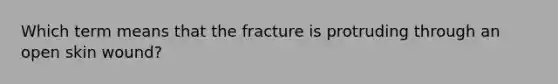 Which term means that the fracture is protruding through an open skin wound?