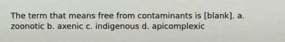 The term that means free from contaminants is [blank]. a. zoonotic b. axenic c. indigenous d. apicomplexic