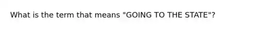 What is the term that means "GOING TO THE STATE"?