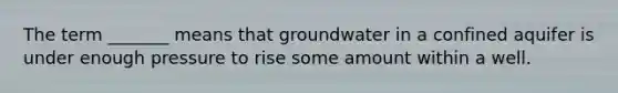 The term _______ means that groundwater in a confined aquifer is under enough pressure to rise some amount within a well.