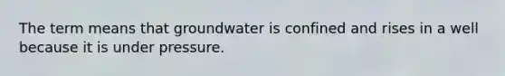 The term means that groundwater is confined and rises in a well because it is under pressure.