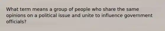 What term means a group of people who share the same opinions on a political issue and unite to influence government officials?