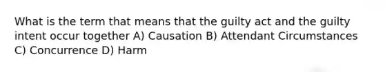 What is the term that means that the guilty act and the guilty intent occur together A) Causation B) Attendant Circumstances C) Concurrence D) Harm