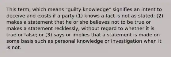 This term, which means "guilty knowledge" signifies an intent to deceive and exists if a party (1) knows a fact is not as stated; (2) makes a statement that he or she believes not to be true or makes a statement recklessly, without regard to whether it is true or false; or (3) says or implies that a statement is made on some basis such as personal knowledge or investigation when it is not.