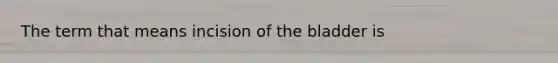 The term that means incision of the bladder is