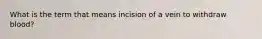 What is the term that means incision of a vein to withdraw blood?