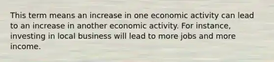 This term means an increase in one economic activity can lead to an increase in another economic activity. For instance, investing in local business will lead to more jobs and more income.