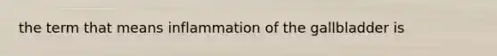 the term that means inflammation of the gallbladder is