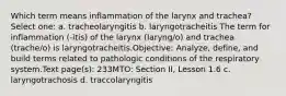 Which term means inflammation of the larynx and trachea? Select one: a. tracheolaryngitis b. laryngotracheitis The term for inflammation (-itis) of the larynx (laryng/o) and trachea (trache/o) is laryngotracheitis.Objective: Analyze, define, and build terms related to pathologic conditions of the respiratory system.Text page(s): 233MTO: Section II, Lesson 1.6 c. laryngotrachosis d. traccolaryngitis