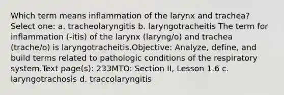 Which term means inflammation of the larynx and trachea? Select one: a. tracheolaryngitis b. laryngotracheitis The term for inflammation (-itis) of the larynx (laryng/o) and trachea (trache/o) is laryngotracheitis.Objective: Analyze, define, and build terms related to pathologic conditions of the respiratory system.Text page(s): 233MTO: Section II, Lesson 1.6 c. laryngotrachosis d. traccolaryngitis