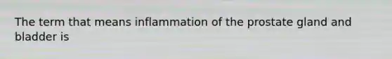 The term that means inflammation of the prostate gland and bladder is