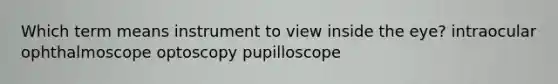 Which term means instrument to view inside the eye? intraocular ophthalmoscope optoscopy pupilloscope