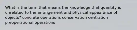 What is the term that means the knowledge that quantity is unrelated to the arrangement and physical appearance of objects? concrete operations conservation centration preoperational operations