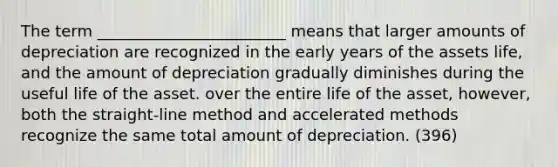 The term ________________________ means that larger amounts of depreciation are recognized in the early years of the assets life, and the amount of depreciation gradually diminishes during the useful life of the asset. over the entire life of the asset, however, both the straight-line method and accelerated methods recognize the same total amount of depreciation. (396)